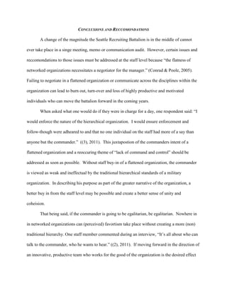 CONCLUSIONS AND RECCOMONDATIONS

       A change of the magnitude the Seattle Recruiting Battalion is in the middle of cannot

ever take place in a singe meeting, memo or communication audit. However, certain issues and

reccomondations to those issues must be addressed at the staff level because ―the flatness of

networked organizations necessitates a negotiator for the manager.‖ (Conrad & Poole, 2005).

Failing to negotiate in a flattened organization or communicate across the disciplines within the

organization can lead to burn out, turn-over and loss of highly productive and motivated

individuals who can move the battalion forward in the coming years.

       When asked what one would do if they were in charge for a day, one respondent said: ―I

would enforce the nature of the hierarchical organization. I would ensure enforcement and

follow-though were adheared to and that no one individual on the staff had more of a say than

anyone but the commander.‖ ((3), 2011). This juxtapostion of the commanders intent of a

flattened organization and a reoccuring theme of ―lack of command and control‖ should be

addressed as soon as possible. Without staff buy-in of a flattened organization, the commander

is viewed as weak and ineffectual by the traditional hierarchical standards of a military

organization. In describing his purpose as part of the greater narrative of the organization, a

better buy in from the staff level may be possible and create a better sense of unity and

coheision.

       That being said, if the commander is going to be egalitarian, be egalitarian. Nowhere in

in networked organizations can (perceived) favortism take place without creating a more (non)

traditional hierarchy. One staff member commented during an interview, ―It‘s all about who can

talk to the commander, who he wants to hear.‖ ((2), 2011). If moving forward in the direction of

an innovative, productive team who works for the good of the organization is the desired effect
 