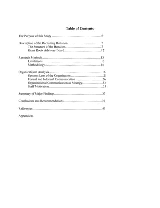Table of Contents
The Purpose of this Study ………………………………………...5

Description of the Recruiting Battalion……..…………………….7
       The Structure of the Battalion……………………………..7
       Grass Roots Advisory Board……………………………...12

Research Methods……………………………………………..….13
       Limitations…………………………………….…………..13
       Methodology……………………………………………...14

Organizational Analysis……………………………………………16
       Systems Lens of the Organization....………………………..21
       Formal and Informal Communication ………………….….26
       Organizational Communication as Strategy...……………...33
       Staff Motivation..............................................................…...35

Summary of Major Findings..……………………………………...37

Conclusions and Recommendations…………………………….....39

References…………………………………………….……………43

Appendices
 