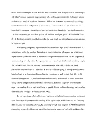 of this transition of organizational behavior, the commander must be egalitarian in responding to

individual‘s voices. Ideas and processes seem to be stiffled, according to the feelings of certain

staff members based on percieved favoritism. If ideas and processes are addressed accordingly,

heard, then innovation and production can increase. The innovation and production can not be

quantified by monetary value either, to borrow a quote from Steve Jobs, ―It‘s not about money.

It‘s about the people you have, how you‘re led, and how much you get it.‖ (Valentino-DeVries,

2011). The team mentality must be fostered at the local level, and internal customer service must

be expanded upon.

       While being completely egalitarian may not be feasible right away—the very nature of

the positions within the battalion dictate that at some points some subsystems are in fact more

important than others, the notion of honest and transparent communication can be. A system of

communicating not only within the organization can be created, in the form of something simple

like a weekly email from the battalion commander or executive officer telling the office

personnel where they stand as a battalion. If the key values are going to be implemented at the

battalion level to be disseminated throughout the companies as well, explain that. Why is this

direction being pursued? ―Team-based organizations should give rewards to teams rather than

basing salaries and promotions individual performance. But most people are accustomed to

expect rewards based on an individual basis, as specified in the traditional strategy and passed on

to the relational strategy.‖ (Conrad & Poole, 2005).

       However, in direct relationship to moving forward, the battalion can certainly implement

some form of participatory decision making. If the organization will be involved in a flattening

at the top, and buy-in can be achieved, by following through on a program of PDM, though time-

consuming, morale should increase, as well as buy-into the tenants of leadership and key values
 