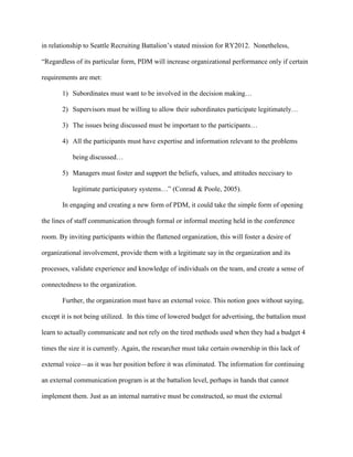 in relationship to Seattle Recruiting Battalion‘s stated mission for RY2012. Nonetheless,

―Regardless of its particular form, PDM will increase organizational performance only if certain

requirements are met:

       1) Subordinates must want to be involved in the decision making…

       2) Supervisors must be willing to allow their subordinates participate legitimately…

       3) The issues being discussed must be important to the participants…

       4) All the participants must have expertise and information relevant to the problems

           being discussed…

       5) Managers must foster and support the beliefs, values, and attitudes neccisary to

           legitimate participatory systems…‖ (Conrad & Poole, 2005).

       In engaging and creating a new form of PDM, it could take the simple form of opening

the lines of staff communication through formal or informal meeting held in the conference

room. By inviting participants within the flattened organization, this will foster a desire of

organizational involvement, provide them with a legitimate say in the organization and its

processes, validate experience and knowledge of individuals on the team, and create a sense of

connectedness to the organization.

       Further, the organization must have an external voice. This notion goes without saying,

except it is not being utilized. In this time of lowered budget for advertising, the battalion must

learn to actually communicate and not rely on the tired methods used when they had a budget 4

times the size it is currently. Again, the researcher must take certain ownership in this lack of

external voice—as it was her position before it was eliminated. The information for continuing

an external communication program is at the battalion level, perhaps in hands that cannot

implement them. Just as an internal narrative must be constructed, so must the external
 