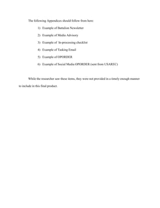 The following Appendices should follow from here:

                1) Example of Battalion Newsletter

                2) Example of Media Advisory

                3) Example of In-processing checklist

                4) Example of Tasking Email

                5) Example of OPORDER

                6) Example of Social Media OPORDER (sent from USAREC)



        While the researcher saw these items, they were not provided in a timely enough manner

to include in this final product.
 