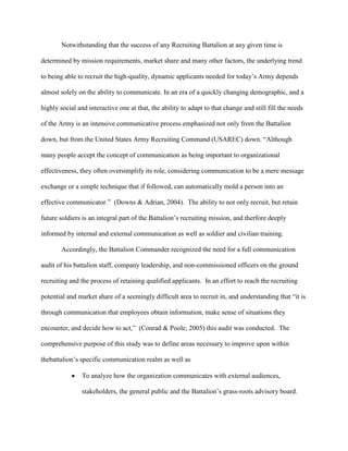 Notwithstanding that the success of any Recruiting Battalion at any given time is

determined by mission requirements, market share and many other factors, the underlying trend

to being able to recruit the high-quality, dynamic applicants needed for today‘s Army depends

almost solely on the ability to communicate. In an era of a quickly changing demographic, and a

highly social and interactive one at that, the ability to adapt to that change and still fill the needs

of the Army is an intensive communicative process emphasized not only from the Battalion

down, but from the United States Army Recruiting Command (USAREC) down. ―Although

many people accept the concept of communication as being important to organizational

effectiveness, they often oversimplify its role, considering communication to be a mere message

exchange or a simple technique that if followed, can automatically mold a person into an

effective communicator.‖ (Downs & Adrian, 2004). The ability to not only recruit, but retain

future soldiers is an integral part of the Battalion‘s recruiting mission, and therfore deeply

informed by internal and external communication as well as soldier and civilian training.

        Accordingly, the Battalion Commander recognized the need for a full communication

audit of his battalion staff, company leadership, and non-commissioned officers on the ground

recruiting and the process of retaining qualified applicants. In an effort to reach the recruiting

potential and market share of a seemingly difficult area to recruit in, and understanding that ―it is

through communication that employees obtain information, make sense of situations they

encounter, and decide how to act,‖ (Conrad & Poole, 2005) this audit was conducted. The

comprehensive purpose of this study was to define areas necessary to improve upon within

thebattalion‘s specific communication realm as well as

                To analyze how the organization communicates with external audiences,

                stakeholders, the general public and the Battalion‘s grass-roots advisory board.
 