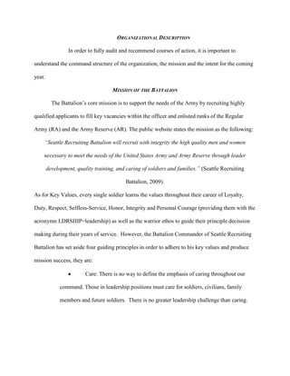 ORGANIZATIONAL DESCRIPTION

                 In order to fully audit and recommend courses of action, it is important to

understand the command structure of the organization, the mission and the intent for the coming

year.

                                     MISSION OF THE BATTALION

          The Battalion‘s core mission is to support the needs of the Army by recruiting highly

qualified applicants to fill key vacancies within the officer and enlisted ranks of the Regular

Army (RA) and the Army Reserve (AR). The public website states the mission as the following:

    “Seattle Recruiting Battalion will recruit with integrity the high quality men and women

    necessary to meet the needs of the United States Army and Army Reserve through leader

        development, quality training, and caring of soldiers and families.” (Seattle Recruiting

                                           Battalion, 2009).

As for Key Values, every single soldier learns the values throughout their career of Loyalty,

Duty, Respect, Selfless-Service, Honor, Integrity and Personal Courage (providing them with the

acronymn LDRSHIP=leadership) as well as the warrior ethos to guide their principle decission

making during their years of service. However, the Battalion Commander of Seattle Recruiting

Battalion has set aside four guiding principles in order to adhere to his key values and produce

mission success, they are:

                         Care: There is no way to define the emphasis of caring throughout our

              command. Those in leadership positions must care for soldiers, civilians, family

              members and future soldiers. There is no greater leadership challenge than caring.
 