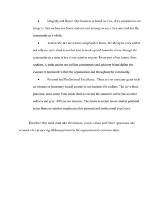 Integrety and Honor: Our business is based on trust, if we comprimise our

          integrity then we lose our honor and our trust among not only the command, but the

          community as a whole.

                      Teamwork: We are a team comprised of teams, the ability to work within

          not only our individual teams but also to work up and down the chain, through the

          community as a team is key to our mission success. Every part of our teams, from

          sections, to units and to our civilian counterparts and advisory board define the

          essence of teamwork within the organization and throughout the community.

                      Personal and Professional Excellence: There are no monetary gains such

          as bonuses or [monetary based] awards in our business for soldiers. The drive from

          personnel must come from inside them to exceed the standards set before all other

          soldiers and give 110% to our mission. The desire to recruit to our market potential

          rather than our mission emphasizes this personal and professional excellence.



       Therefore, this audit must take the mission, vision, values and future operations into

account when reviewing all data pertinent to the organizational communication.
 