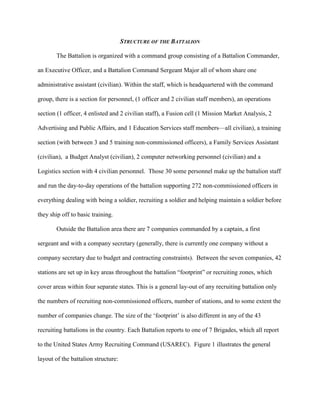 STRUCTURE OF THE BATTALION

        The Battalion is organized with a command group consisting of a Battalion Commander,

an Executive Officer, and a Battalion Command Sergeant Major all of whom share one

administrative assistant (civilian). Within the staff, which is headquartered with the command

group, there is a section for personnel, (1 officer and 2 civilian staff members), an operations

section (1 officer, 4 enlisted and 2 civilian staff), a Fusion cell (1 Mission Market Analysis, 2

Advertising and Public Affairs, and 1 Education Services staff members—all civilian), a training

section (with between 3 and 5 training non-commissioned officers), a Family Services Assistant

(civilian), a Budget Analyst (civilian), 2 computer networking personnel (civilian) and a

Logistics section with 4 civilian personnel. Those 30 some personnel make up the battalion staff

and run the day-to-day operations of the battalion supporting 272 non-commissioned officers in

everything dealing with being a soldier, recruiting a soldier and helping maintain a soldier before

they ship off to basic training.

        Outside the Battalion area there are 7 companies commanded by a captain, a first

sergeant and with a company secretary (generally, there is currently one company without a

company secretary due to budget and contracting constraints). Between the seven companies, 42

stations are set up in key areas throughout the battalion ―footprint‖ or recruiting zones, which

cover areas within four separate states. This is a general lay-out of any recruiting battalion only

the numbers of recruiting non-commissioned officers, number of stations, and to some extent the

number of companies change. The size of the ‗footprint‘ is also different in any of the 43

recruiting battalions in the country. Each Battalion reports to one of 7 Brigades, which all report

to the United States Army Recruiting Command (USAREC). Figure 1 illustrates the general

layout of the battalion structure:
 
