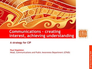 A strategy for CIP  Paul Stapleton Head, Communications and Public Awareness Department (CPAD) Communications – creating interest, achieving understanding CIP Board Meeting 2009 