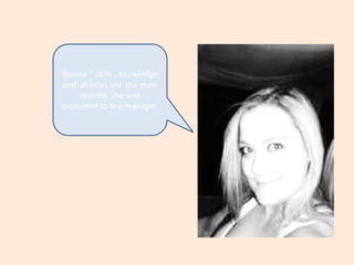Bonnie ‘  skills , knowledge and  abilities are  the main reasons  she was promoted to line manager.