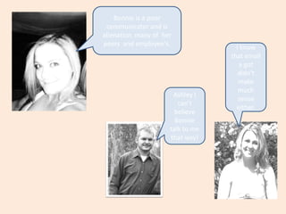 Bonnie is a poor communicator and is alienation  many of  her peers  and employee's.I know that email a got didn't make much sense either.Ashley I can't believe Bonnie  talk to me that way!