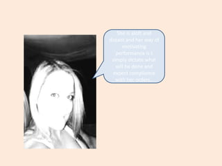 She is aloft and  distant and her way of motivating performance is t simply dictate what will be done and expect compliance with her orders..