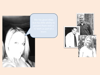 She has good ideas but has little ability to present them well or to work as part of a  team.
