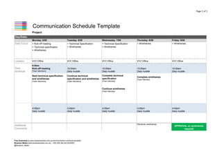 Page 1 of 1

Communication Schedule Template
Project:
Day/Date:
Monday: 5/08

Tuesday: 6/08

Wednesday: 7/08

Daily Focus

> Kick-off meeting
> Technical specification
> Wireframes

> Technical Specification
> Wireframes

> Technical Specification
> Wireframes

Location

XYZ Office

XYZ Office

[Team Members]

Friday: 9/08
> Wireframes

XYZ Office

XYZ Office

XYZ Office

10:00am
Daily huddle

10:00am
Daily huddle

10:00am
Daily huddle

10:00am
Daily huddle

Start technical specification
and wireframes

Continue technical
specification and wireframes

Complete technical
specification

Complete wireframes

[Team Members]

Daily
Schedule

Thursday: 8/08
> Wireframes

[Team Members]

9:30am

Kick-off meeting

[Team Member]

[Team Member]

Continue wireframes
[Team Member]

4:00pm
Daily huddle

4:00pm
Daily huddle

Additional
Comments

4:00pm
Daily huddle

Handover wireframes

© 2013 by Bluewire Media.
Copyright holder is licensing this under the Creative Commons License, Attribution 3.0.
Please feel free to post this on your blog or tweet, email & share it with whomever.

4:00pm
Daily huddle

APPROVAL on wireframes
required

22/02/14
version 2.9

Free Download at www.bluewiremedia.com.au/communication-schedule-template
Bluewire Media www.bluewiremedia.com.au/ 1300 258 394 (BLUEWIRE)
@Bluewire_Media

4:00pm
Daily huddle

 