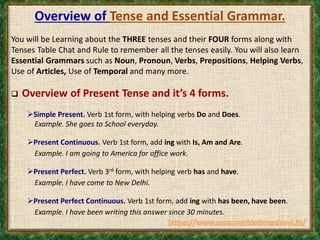 Overview of Tense and Essential Grammar.
You will be Learning about the THREE tenses and their FOUR forms along with
Tenses Table Chat and Rule to remember all the tenses easily. You will also learn
Essential Grammars such as Noun, Pronoun, Verbs, Prepositions, Helping Verbs,
Use of Articles, Use of Temporal and many more.
 Overview of Present Tense and it’s 4 forms.
Simple Present. Verb 1st form, with helping verbs Do and Does.
Example. She goes to School everyday.
Present Continuous. Verb 1st form, add ing with Is, Am and Are.
Example. I am going to America for office work.
Present Perfect. Verb 3rd form, with helping verb has and have.
Example. I have come to New Delhi.
Present Perfect Continuous. Verb 1st form, add ing with has been, have been.
Example. I have been writing this answer since 30 minutes.
 