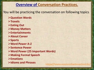 Overview of Conversation Practices.
You will be practicing the conversation on following topics.
Question Words
Travels
Eating Out
Money Matters
Entertainments
About Career
Sports
Word Power A-Z
Sentence Power
Word Power (25 Important Words)
Making Formal Speech
Emotions
Idioms and Phrases
 