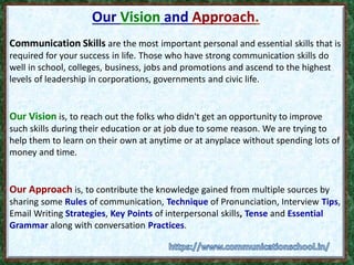 Our Vision and Approach.
Communication Skills are the most important personal and essential skills that is
required for your success in life. Those who have strong communication skills do
well in school, colleges, business, jobs and promotions and ascend to the highest
levels of leadership in corporations, governments and civic life.
Our Vision is, to reach out the folks who didn't get an opportunity to improve
such skills during their education or at job due to some reason. We are trying to
help them to learn on their own at anytime or at anyplace without spending lots of
money and time.
Our Approach is, to contribute the knowledge gained from multiple sources by
sharing some Rules of communication, Technique of Pronunciation, Interview Tips,
Email Writing Strategies, Key Points of interpersonal skills, Tense and Essential
Grammar along with conversation Practices.
 