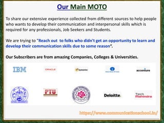 Our Main MOTO
To share our extensive experience collected from different sources to help people
who wants to develop their communication and interpersonal skills which is
required for any professionals, Job Seekers and Students.
We are trying to "Reach out to folks who didn't get an opportunity to learn and
develop their communication skills due to some reason“.
Our Subscribers are from amazing Companies, Colleges & Universities.
 