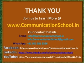 THANK YOU
Join us to Learn More @,
www.CommunicationSchool.in
Our Contact Details.
Email: info@CommunicationSchool.in,
info.CommunicationSchool@gmail.com
WhatsApp: +91 901 081 9536
https://www.facebook.com/thecommunicationschool.in
https://www.linkedin.com/in/communicationschool/
https://www.youtube.com/watch?v=ev6wmMH1FqI&t=115s
 