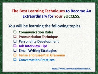 The Best Learning Techniques to Become An
Extraordinary for Your SUCCESS.
You will be learning the following topics.
 Communication Rules
 Pronunciation Technique
 Personality Development
 Job Interview Tips
 Email Writing Strategies
 Tense and Essential Grammar
 Conversation Practices
 