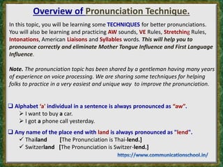 Overview of Pronunciation Technique.
In this topic, you will be learning some TECHNIQUES for better pronunciations.
You will also be learning and practicing AW sounds, VE Rules, Stretching Rules,
Intonations, American Liaisons and Syllables words. This will help you to
pronounce correctly and eliminate Mother Tongue Influence and First Language
Influence.
Note. The pronunciation topic has been shared by a gentleman having many years
of experience on voice processing. We are sharing some techniques for helping
folks to practice in a very easiest and unique way to improve the pronunciation.
 Alphabet ‘a' individual in a sentence is always pronounced as “aw”.
 I want to buy a car.
 I got a phone call yesterday.
 Any name of the place end with land is always pronounced as "lend".
 Thailand [The Pronunciation is Thai-lend.]
 Switzerland [The Pronunciation is Switzer-lend.]
 