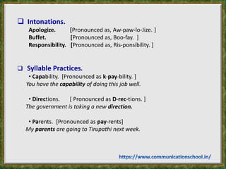  Intonations.
Apologize. [Pronounced as, Aw-paw-lo-Jize. ]
Buffet. [Pronounced as, Boo-fay. ]
Responsibility. [Pronounced as, Ris-ponsibility. ]
 Syllable Practices.
• Capability. [Pronounced as k-pay-bility. ]
You have the capability of doing this job well.
• Directions. [ Pronounced as D-rec-tions. ]
The government is taking a new direction.
• Parents. [Pronounced as pay-rents]
My parents are going to Tirupathi next week.
 