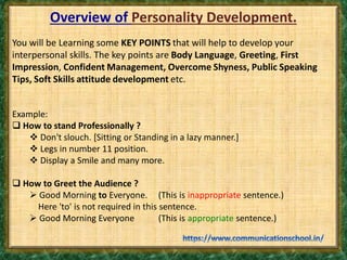 Overview of Personality Development.
You will be Learning some KEY POINTS that will help to develop your
interpersonal skills. The key points are Body Language, Greeting, First
Impression, Confident Management, Overcome Shyness, Public Speaking
Tips, Soft Skills attitude development etc.
Example:
 How to stand Professionally ?
 Don't slouch. [Sitting or Standing in a lazy manner.]
 Legs in number 11 position.
 Display a Smile and many more.
 How to Greet the Audience ?
 Good Morning to Everyone. (This is inappropriate sentence.)
Here 'to' is not required in this sentence.
 Good Morning Everyone (This is appropriate sentence.)
 