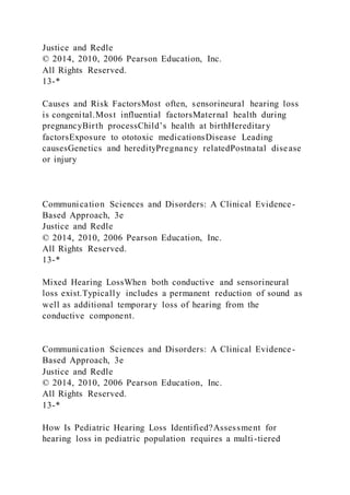 Justice and Redle
© 2014, 2010, 2006 Pearson Education, Inc.
All Rights Reserved.
13-*
Causes and Risk FactorsMost often, sensorineural hearing loss
is congenital.Most influential factorsMaternal health during
pregnancyBirth processChild’s health at birthHereditary
factorsExposure to ototoxic medicationsDisease Leading
causesGenetics and heredityPregnancy relatedPostnatal disease
or injury
Communication Sciences and Disorders: A Clinical Evidence-
Based Approach, 3e
Justice and Redle
© 2014, 2010, 2006 Pearson Education, Inc.
All Rights Reserved.
13-*
Mixed Hearing LossWhen both conductive and sensorineural
loss exist.Typically includes a permanent reduction of sound as
well as additional temporary loss of hearing from the
conductive component.
Communication Sciences and Disorders: A Clinical Evidence-
Based Approach, 3e
Justice and Redle
© 2014, 2010, 2006 Pearson Education, Inc.
All Rights Reserved.
13-*
How Is Pediatric Hearing Loss Identified?Assessment for
hearing loss in pediatric population requires a multi-tiered
 