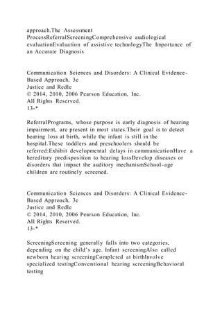 approach.The Assessment
ProcessReferralScreeningComprehensive audiological
evaluationEvaluation of assistive technologyThe Importance of
an Accurate Diagnosis
Communication Sciences and Disorders: A Clinical Evidence-
Based Approach, 3e
Justice and Redle
© 2014, 2010, 2006 Pearson Education, Inc.
All Rights Reserved.
13-*
ReferralPrograms, whose purpose is early diagnosis of hearing
impairment, are present in most states.Their goal is to detect
hearing loss at birth, while the infant is still in the
hospital.These toddlers and preschoolers should be
referred:Exhibit developmental delays in communicationHave a
hereditary predisposition to hearing lossDevelop diseases or
disorders that impact the auditory mechanismSchool-age
children are routinely screened.
Communication Sciences and Disorders: A Clinical Evidence-
Based Approach, 3e
Justice and Redle
© 2014, 2010, 2006 Pearson Education, Inc.
All Rights Reserved.
13-*
ScreeningScreening generally falls into two categories,
depending on the child’s age. Infant screeningAlso called
newborn hearing screeningCompleted at birthInvolve
specialized testingConventional hearing screeningBehavioral
testing
 