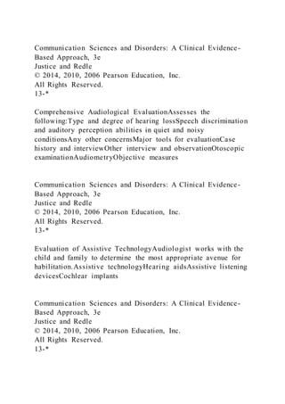 Communication Sciences and Disorders: A Clinical Evidence-
Based Approach, 3e
Justice and Redle
© 2014, 2010, 2006 Pearson Education, Inc.
All Rights Reserved.
13-*
Comprehensive Audiological EvaluationAssesses the
following:Type and degree of hearing lossSpeech discrimination
and auditory perception abilities in quiet and noisy
conditionsAny other concernsMajor tools for evaluationCase
history and interviewOther interview and observationOtoscopic
examinationAudiometryObjective measures
Communication Sciences and Disorders: A Clinical Evidence-
Based Approach, 3e
Justice and Redle
© 2014, 2010, 2006 Pearson Education, Inc.
All Rights Reserved.
13-*
Evaluation of Assistive TechnologyAudiologist works with the
child and family to determine the most appropriate avenue for
habilitation.Assistive technologyHearing aidsAssistive listening
devicesCochlear implants
Communication Sciences and Disorders: A Clinical Evidence-
Based Approach, 3e
Justice and Redle
© 2014, 2010, 2006 Pearson Education, Inc.
All Rights Reserved.
13-*
 