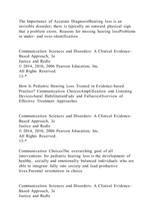 The Importance of Accurate DiagnosisHearing loss is an
invisible disorder; there is typically no outward physical sign
that a problem exists. Reasons for missing hearing lossProblems
in under- and over-identification
Communication Sciences and Disorders: A Clinical Evidence-
Based Approach, 3e
Justice and Redle
© 2014, 2010, 2006 Pearson Education, Inc.
All Rights Reserved.
13-*
How Is Pediatric Hearing Loss Treated in Evidence-based
Practice? Communication ChoicesAmplification and Listening
DevicesAural HabilitationFads and FallaciesOverview of
Effective Treatment Approaches
Communication Sciences and Disorders: A Clinical Evidence-
Based Approach, 3e
Justice and Redle
© 2014, 2010, 2006 Pearson Education, Inc.
All Rights Reserved.
13-*
Communication ChoicesThe overarching goal of all
interventions for pediatric hearing loss is the development of
healthy, socially and emotionally balanced individuals who are
able to integrate fully into society and lead productive
lives.Parental orientation in choice
Communication Sciences and Disorders: A Clinical Evidence-
Based Approach, 3e
Justice and Redle
 