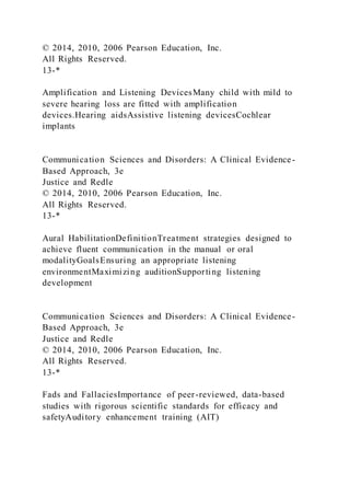 © 2014, 2010, 2006 Pearson Education, Inc.
All Rights Reserved.
13-*
Amplification and Listening DevicesMany child with mild to
severe hearing loss are fitted with amplification
devices.Hearing aidsAssistive listening devicesCochlear
implants
Communication Sciences and Disorders: A Clinical Evidence-
Based Approach, 3e
Justice and Redle
© 2014, 2010, 2006 Pearson Education, Inc.
All Rights Reserved.
13-*
Aural HabilitationDefinitionTreatment strategies designed to
achieve fluent communication in the manual or oral
modalityGoalsEnsuring an appropriate listening
environmentMaximizing auditionSupporting listening
development
Communication Sciences and Disorders: A Clinical Evidence-
Based Approach, 3e
Justice and Redle
© 2014, 2010, 2006 Pearson Education, Inc.
All Rights Reserved.
13-*
Fads and FallaciesImportance of peer-reviewed, data-based
studies with rigorous scientific standards for efficacy and
safetyAuditory enhancement training (AIT)
 