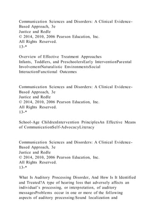 Communication Sciences and Disorders: A Clinical Evidence-
Based Approach, 3e
Justice and Redle
© 2014, 2010, 2006 Pearson Education, Inc.
All Rights Reserved.
13-*
Overview of Effective Treatment Approaches
Infants, Toddlers, and PreschoolersEarly InterventionParental
InvolvementNaturalistic EnvironmentsSocial
InteractionFunctional Outcomes
Communication Sciences and Disorders: A Clinical Evidence-
Based Approach, 3e
Justice and Redle
© 2014, 2010, 2006 Pearson Education, Inc.
All Rights Reserved.
13-*
School-Age ChildrenIntervention PrinciplesAn Effective Means
of CommunicationSelf-AdvocacyLiteracy
Communication Sciences and Disorders: A Clinical Evidence-
Based Approach, 3e
Justice and Redle
© 2014, 2010, 2006 Pearson Education, Inc.
All Rights Reserved.
13-*
What Is Auditory Processing Disorder, And How Is It Identified
and Treated?A type of hearing loss that adversely affects an
individual’s processing, or interpretation, of auditory
messagesProblems occur in one or more of the following
aspects of auditory processing:Sound localization and
 