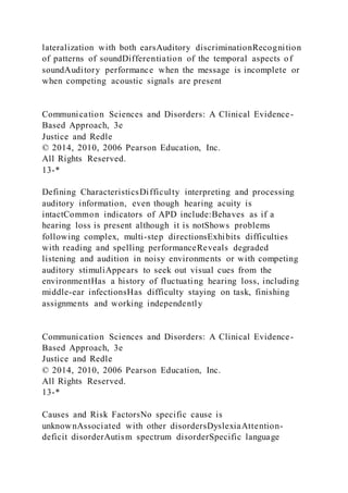 lateralization with both earsAuditory discriminationRecognition
of patterns of soundDifferentiation of the temporal aspects of
soundAuditory performance when the message is incomplete or
when competing acoustic signals are present
Communication Sciences and Disorders: A Clinical Evidence-
Based Approach, 3e
Justice and Redle
© 2014, 2010, 2006 Pearson Education, Inc.
All Rights Reserved.
13-*
Defining CharacteristicsDifficulty interpreting and processing
auditory information, even though hearing acuity is
intactCommon indicators of APD include:Behaves as if a
hearing loss is present although it is notShows problems
following complex, multi-step directionsExhibits difficulties
with reading and spelling performanceReveals degraded
listening and audition in noisy environments or with competing
auditory stimuliAppears to seek out visual cues from the
environmentHas a history of fluctuating hearing loss, including
middle-ear infectionsHas difficulty staying on task, finishing
assignments and working independently
Communication Sciences and Disorders: A Clinical Evidence-
Based Approach, 3e
Justice and Redle
© 2014, 2010, 2006 Pearson Education, Inc.
All Rights Reserved.
13-*
Causes and Risk FactorsNo specific cause is
unknownAssociated with other disordersDyslexiaAttention-
deficit disorderAutism spectrum disorderSpecific language
 