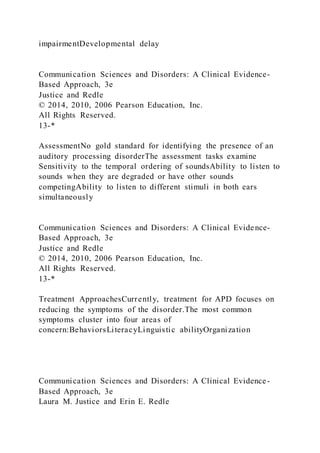 impairmentDevelopmental delay
Communication Sciences and Disorders: A Clinical Evidence-
Based Approach, 3e
Justice and Redle
© 2014, 2010, 2006 Pearson Education, Inc.
All Rights Reserved.
13-*
AssessmentNo gold standard for identifying the presence of an
auditory processing disorderThe assessment tasks examine
Sensitivity to the temporal ordering of soundsAbility to listen to
sounds when they are degraded or have other sounds
competingAbility to listen to different stimuli in both ears
simultaneously
Communication Sciences and Disorders: A Clinical Evidence-
Based Approach, 3e
Justice and Redle
© 2014, 2010, 2006 Pearson Education, Inc.
All Rights Reserved.
13-*
Treatment ApproachesCurrently, treatment for APD focuses on
reducing the symptoms of the disorder.The most common
symptoms cluster into four areas of
concern:BehaviorsLiteracyLinguistic abilityOrganization
Communication Sciences and Disorders: A Clinical Evidence-
Based Approach, 3e
Laura M. Justice and Erin E. Redle
 