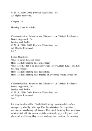 © 2014, 2010, 2006 Pearson Education, Inc.
All rights reserved.
Chapter 14
Hearing Loss in Adults
Communication Sciences and Disorders: A Clinical Evidence-
Based Approach, 3e
Justice and Redle
© 2014, 2010, 2006 Pearson Education, Inc.
All Rights Reserved.
14-*
Focus Questions
What is adult hearing loss?
How is adult hearing loss classified?
What are the defining characteristics of prevalent types of adult
hearing losses?
How is adult hearing loss identified?
How is adult hearing loss treated in evidence-based practice?
Communication Sciences and Disorders: A Clinical Evidence-
Based Approach, 3e
Justice and Redle
© 2014, 2010, 2006 Pearson Education, Inc.
All Rights Reserved.
14-*
IntroductionInvisible DisabilityHearing loss in adults often
emerges gradually with age.Can be mistaken for cognitive
decline or psychological issues. Untreated hearing loss can have
detrimental effects on an social-emotional, psychological, and
physical wellbeing.May resist seeking intervention for hearing
 
