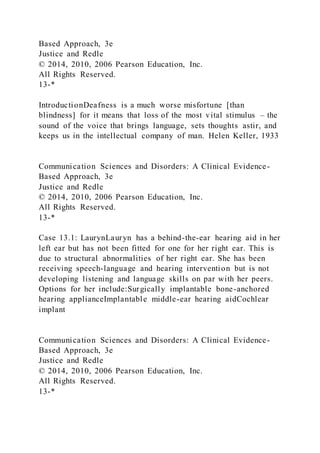 Based Approach, 3e
Justice and Redle
© 2014, 2010, 2006 Pearson Education, Inc.
All Rights Reserved.
13-*
IntroductionDeafness is a much worse misfortune [than
blindness] for it means that loss of the most vital stimulus – the
sound of the voice that brings language, sets thoughts astir, and
keeps us in the intellectual company of man. Helen Keller, 1933
Communication Sciences and Disorders: A Clinical Evidence-
Based Approach, 3e
Justice and Redle
© 2014, 2010, 2006 Pearson Education, Inc.
All Rights Reserved.
13-*
Case 13.1: LaurynLauryn has a behind-the-ear hearing aid in her
left ear but has not been fitted for one for her right ear. This is
due to structural abnormalities of her right ear. She has been
receiving speech-language and hearing intervention but is not
developing listening and language skills on par with her peers.
Options for her include:Surgically implantable bone-anchored
hearing applianceImplantable middle-ear hearing aidCochlear
implant
Communication Sciences and Disorders: A Clinical Evidence-
Based Approach, 3e
Justice and Redle
© 2014, 2010, 2006 Pearson Education, Inc.
All Rights Reserved.
13-*
 