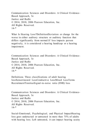 Communication Sciences and Disorders: A Clinical Evidence-
Based Approach, 3e
Justice and Redle
© 2014, 2010, 2006 Pearson Education, Inc.
All Rights Reserved.
14-*
What Is Hearing Loss?DefinitionDeviation or change for the
worse in either auditory structure or auditory function that
differs significantly from normal.If loss impacts person
negatively, it is considered a hearing handicap or a hearing
impairment.
Communication Sciences and Disorders: A Clinical Evidence-
Based Approach, 3e
Justice and Redle
© 2014, 2010, 2006 Pearson Education, Inc.
All Rights Reserved.
14-*
Definitions Three classifications of adult hearing
lossSensorineural LossConductive LossMixed LossTerms
RecruitmentTinnitusSignal-to-noise ratio (SNR) loss
Communication Sciences and Disorders: A Clinical Evidence-
Based Approach, 3e
Justice and Redle
© 2014, 2010, 2006 Pearson Education, Inc.
All Rights Reserved.
14-*
Social-Emotional, Psychological, and Physical ImpactHearing
loss goes undetected or untreated in more than 75% of adults
with hearing loss. Left untreated, it can impact hearing acuity
 