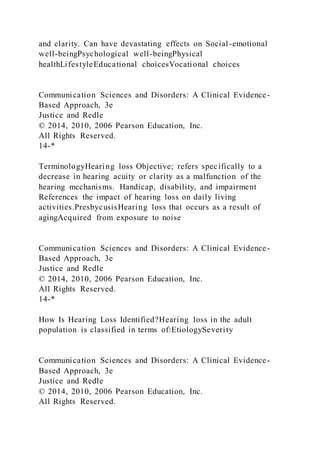 and clarity. Can have devastating effects on Social -emotional
well-beingPsychological well-beingPhysical
healthLifestyleEducational choicesVocational choices
Communication Sciences and Disorders: A Clinical Evidence-
Based Approach, 3e
Justice and Redle
© 2014, 2010, 2006 Pearson Education, Inc.
All Rights Reserved.
14-*
TerminologyHearing loss Objective; refers specifically to a
decrease in hearing acuity or clarity as a malfunction of the
hearing mechanisms. Handicap, disability, and impairment
References the impact of hearing loss on daily living
activities.PresbycusisHearing loss that occurs as a result of
agingAcquired from exposure to noise
Communication Sciences and Disorders: A Clinical Evidence-
Based Approach, 3e
Justice and Redle
© 2014, 2010, 2006 Pearson Education, Inc.
All Rights Reserved.
14-*
How Is Hearing Loss Identified?Hearing loss in the adult
population is classified in terms of:EtiologySeverity
Communication Sciences and Disorders: A Clinical Evidence-
Based Approach, 3e
Justice and Redle
© 2014, 2010, 2006 Pearson Education, Inc.
All Rights Reserved.
 