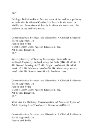 14-*
Etiology DefinitionIdentifies the area of the auditory pathway
or brain that is affected.Conductive loss is in the outer or
middle ear. Sensorineural loss is in either the outer ear, the
cochlea or the auditory nerve.
Communication Sciences and Disorders: A Clinical Evidence-
Based Approach, 3e
Justice and Redle
© 2014, 2010, 2006 Pearson Education, Inc.
All Rights Reserved.
14-*
SeveritySeverity of hearing loss ranges from mild to
profound.Typically defined using decibels (dB):-10 dB to 15
dB: Normal hearing16–25 dB: Slight loss26–40 dB: Mild
loss41–55 dB: Moderate loss56–70 dB: Moderately severe
loss71–90 dB: Severe loss>91 dB: Profound loss
Communication Sciences and Disorders: A Clinical Evidence-
Based Approach, 3e
Justice and Redle
© 2014, 2010, 2006 Pearson Education, Inc.
All Rights Reserved.
14-*
What Are the Defining Characteristics of Prevalent Types of
Adult Hearing Loss?Conductive SensorineuralMixed
Communication Sciences and Disorders: A Clinical Evidence-
Based Approach, 3e
Justice and Redle
 