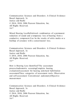 Communication Sciences and Disorders: A Clinical Evidence-
Based Approach, 3e
Justice and Redle
© 2014, 2010, 2006 Pearson Education, Inc.
All Rights Reserved.
14-*
Mixed Hearing LossDefinitionA combination of a permanent
reduction of sound and a temporary loss of hearing from a
conductive component.Can be the results of otitis media or a
buildup of cerumen with a sensorineural loss.
Communication Sciences and Disorders: A Clinical Evidence-
Based Approach, 3e
Justice and Redle
© 2014, 2010, 2006 Pearson Education, Inc.
All Rights Reserved.
14-*
How is Hearing Loss Identified?The assessment
processAudiometric screeningComplete hearing
evaluationAssessment for hearing aidsAural habilitation
assessmentThree categories of assessment tools: Observation
and self-assessment Conventional audiometryObjective
measurement
Communication Sciences and Disorders: A Clinical Evidence-
Based Approach, 3e
Justice and Redle
© 2014, 2010, 2006 Pearson Education, Inc.
All Rights Reserved.
14-*
 
