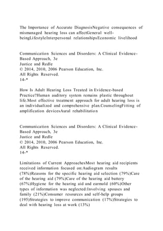 The Importance of Accurate DiagnosisNegative consequences of
mismanaged hearing loss can affectGeneral well-
beingLifestyleInterpersonal relationshipsEconomic livelihood
Communication Sciences and Disorders: A Clinical Evidence-
Based Approach, 3e
Justice and Redle
© 2014, 2010, 2006 Pearson Education, Inc.
All Rights Reserved.
14-*
How Is Adult Hearing Loss Treated in Evidence-based
Practice?Human auditory system remains plastic throughout
life.Most effective treatment approach for adult hearing loss is
an individualized and comprehensive plan.CounselingFitting of
amplification devicesAural rehabilitatio n
Communication Sciences and Disorders: A Clinical Evidence-
Based Approach, 3e
Justice and Redle
© 2014, 2010, 2006 Pearson Education, Inc.
All Rights Reserved.
14-*
Limitations of Current ApproachesMost hearing aid recipients
received information focused on:Audiogram results
(78%)Reasons for the specific hearing aid selection (79%)Care
of the hearing aid (79%)Care of the hearing aid battery
(67%)Hygiene for the hearing aid and earmold (60%)Other
types of information was neglected:Involving spouses and
family (21%)Consumer resources and self-help groups
(195)Strategies to improve communication (17%)Strategies to
deal with hearing loss at work (13%)
 
