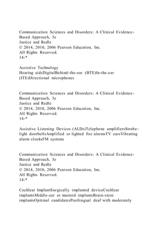 Communication Sciences and Disorders: A Clinical Evidence-
Based Approach, 3e
Justice and Redle
© 2014, 2010, 2006 Pearson Education, Inc.
All Rights Reserved.
14-*
Assistive Technology
Hearing aidsDigitalBehind-the-ear (BTE)In-the-ear
(ITE)Directional microphones
Communication Sciences and Disorders: A Clinical Evidence-
Based Approach, 3e
Justice and Redle
© 2014, 2010, 2006 Pearson Education, Inc.
All Rights Reserved.
14-*
Assistive Listening Devices (ALDs)Telephone amplifiersStrobe-
light doorbellsAmplified or lighted fire alarmsTV earsVibrating
alarm clocksFM systems
Communication Sciences and Disorders: A Clinical Evidence-
Based Approach, 3e
Justice and Redle
© 2014, 2010, 2006 Pearson Education, Inc.
All Rights Reserved.
14-*
Cochlear ImplantSurgically implanted deviceCochlear
implantsMiddle-ear or mastoid implantsBrain-stem
implantsOptimal candidatesPostlingual deaf with moderately
 
