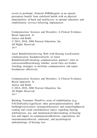 severe to profound, bilateral SNRMarginal or no speech-
perception benefit from aidsGood health with no physical
abnormalities of head and neckAccess to optimal education and
rehabilitation services following implantation
Communication Sciences and Disorders: A Clinical Evidence-
Based Approach, 3e
Justice and Redle
© 2014, 2010, 2006 Pearson Education, Inc.
All Rights Reserved.
14-*
Aural RehabilitationLiving Well with Hearing LossExamine
communication breakdownsGoals of Aural
RehabilitationEvaluating communication partners’ roles in
conversationDetermining whether social rules are broken
Teaching strategies to facilitate communication and repair
breakdowns effectively
Communication Sciences and Disorders: A Clinical Evidence-
Based Approach, 3e
Justice and Redle
© 2014, 2010, 2006 Pearson Education, Inc.
All Rights Reserved.
14-*
Building Treatment PlansFive areas of rehabilitation (e.g.
FACES)Family/significant other participationAuditory skill
buildingConversation strategiesEducation and counselingSpeech
reading and visual cuesEducation topics regarding hearing
aidsFunction, use, and maintenanceUnderstanding of hearing
loss and impact on communicationRealistic expectations for
instrumentationSocial, emotional, and psychological
underpinnings of hearing loss
 