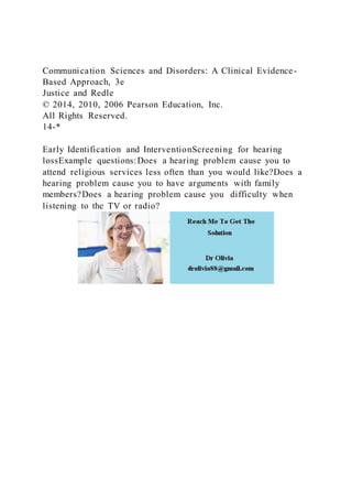 Communication Sciences and Disorders: A Clinical Evidence-
Based Approach, 3e
Justice and Redle
© 2014, 2010, 2006 Pearson Education, Inc.
All Rights Reserved.
14-*
Early Identification and InterventionScreening for hearing
lossExample questions:Does a hearing problem cause you to
attend religious services less often than you would like?Does a
hearing problem cause you to have arguments with family
members?Does a hearing problem cause you difficulty when
listening to the TV or radio?
 