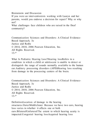 Brainstorm and Discussion
If you were an interventionists working with Lauryn and her
parents, would you endorse a decision for repair? Why or why
not?
What challenges face children who are raised in the Deaf
community?
Communication Sciences and Disorders: A Clinical Evidence-
Based Approach, 3e
Justice and Redle
© 2014, 2010, 2006 Pearson Education, Inc.
All Rights Reserved.
13-*
What Is Pediatric Hearing Loss?Hearing lossRefers to a
condition in which a child or adolescent is unable to detect or
distinguish the range of sounds normally available to the human
ear.Auditory processing disorders (APD)Hearing loss resulting
from damage to the processing centers of the brain.
Communication Sciences and Disorders: A Clinical Evidence-
Based Approach, 3e
Justice and Redle
© 2014, 2010, 2006 Pearson Education, Inc.
All Rights Reserved.
13-*
DefinitionLocation of damage to the hearing
structures.OuterMiddleInner Because we have two ears, hearing
loss varies in whether it affects one or both
ears.BilateralUnilateralThe extent to which hearing acuity is
impacted.Congenial hearing lossAcquired hearing loss
 