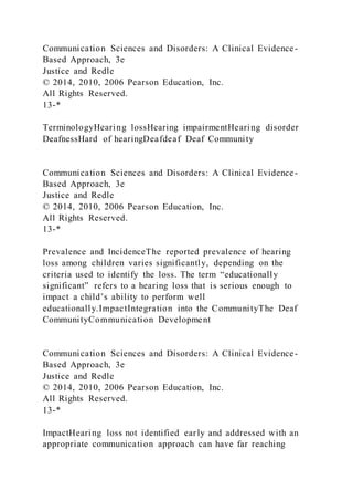 Communication Sciences and Disorders: A Clinical Evidence-
Based Approach, 3e
Justice and Redle
© 2014, 2010, 2006 Pearson Education, Inc.
All Rights Reserved.
13-*
TerminologyHearing lossHearing impairmentHearing disorder
DeafnessHard of hearingDeafdeaf Deaf Community
Communication Sciences and Disorders: A Clinical Evidence-
Based Approach, 3e
Justice and Redle
© 2014, 2010, 2006 Pearson Education, Inc.
All Rights Reserved.
13-*
Prevalence and IncidenceThe reported prevalence of hearing
loss among children varies significantly, depending on the
criteria used to identify the loss. The term “educationally
significant” refers to a hearing loss that is serious enough to
impact a child’s ability to perform well
educationally.ImpactIntegration into the CommunityThe Deaf
CommunityCommunication Development
Communication Sciences and Disorders: A Clinical Evidence-
Based Approach, 3e
Justice and Redle
© 2014, 2010, 2006 Pearson Education, Inc.
All Rights Reserved.
13-*
ImpactHearing loss not identified early and addressed with an
appropriate communication approach can have far reaching
 