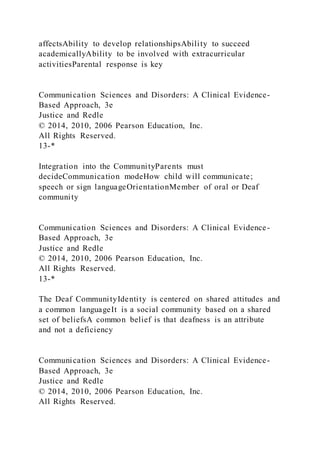 affectsAbility to develop relationshipsAbility to succeed
academicallyAbility to be involved with extracurricular
activitiesParental response is key
Communication Sciences and Disorders: A Clinical Evidence-
Based Approach, 3e
Justice and Redle
© 2014, 2010, 2006 Pearson Education, Inc.
All Rights Reserved.
13-*
Integration into the CommunityParents must
decideCommunication modeHow child will communicate;
speech or sign languageOrientationMember of oral or Deaf
community
Communication Sciences and Disorders: A Clinical Evidence-
Based Approach, 3e
Justice and Redle
© 2014, 2010, 2006 Pearson Education, Inc.
All Rights Reserved.
13-*
The Deaf CommunityIdentity is centered on shared attitudes and
a common languageIt is a social community based on a shared
set of beliefsA common belief is that deafness is an attribute
and not a deficiency
Communication Sciences and Disorders: A Clinical Evidence-
Based Approach, 3e
Justice and Redle
© 2014, 2010, 2006 Pearson Education, Inc.
All Rights Reserved.
 