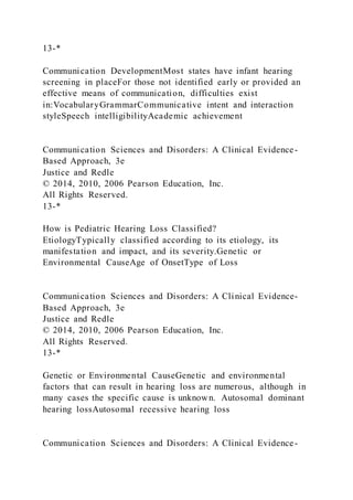13-*
Communication DevelopmentMost states have infant hearing
screening in placeFor those not identified early or provided an
effective means of communication, difficulties exist
in:VocabularyGrammarCommunicative intent and interaction
styleSpeech intelligibilityAcademic achievement
Communication Sciences and Disorders: A Clinical Evidence-
Based Approach, 3e
Justice and Redle
© 2014, 2010, 2006 Pearson Education, Inc.
All Rights Reserved.
13-*
How is Pediatric Hearing Loss Classified?
EtiologyTypically classified according to its etiology, its
manifestation and impact, and its severity.Genetic or
Environmental CauseAge of OnsetType of Loss
Communication Sciences and Disorders: A Clinical Evidence-
Based Approach, 3e
Justice and Redle
© 2014, 2010, 2006 Pearson Education, Inc.
All Rights Reserved.
13-*
Genetic or Environmental CauseGenetic and environmental
factors that can result in hearing loss are numerous, although in
many cases the specific cause is unknown. Autosomal dominant
hearing lossAutosomal recessive hearing loss
Communication Sciences and Disorders: A Clinical Evidence-
 