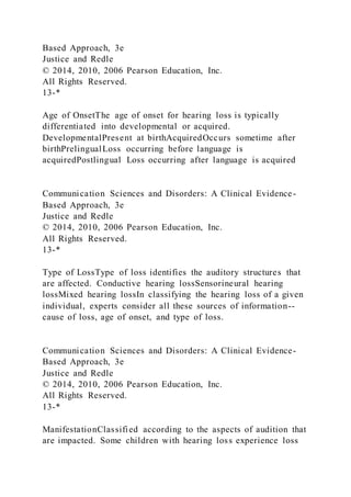 Based Approach, 3e
Justice and Redle
© 2014, 2010, 2006 Pearson Education, Inc.
All Rights Reserved.
13-*
Age of OnsetThe age of onset for hearing loss is typically
differentiated into developmental or acquired.
DevelopmentalPresent at birthAcquiredOccurs sometime after
birthPrelingualLoss occurring before language is
acquiredPostlingual Loss occurring after language is acquired
Communication Sciences and Disorders: A Clinical Evidence-
Based Approach, 3e
Justice and Redle
© 2014, 2010, 2006 Pearson Education, Inc.
All Rights Reserved.
13-*
Type of LossType of loss identifies the auditory structures that
are affected. Conductive hearing lossSensorineural hearing
lossMixed hearing lossIn classifying the hearing loss of a given
individual, experts consider all these sources of information--
cause of loss, age of onset, and type of loss.
Communication Sciences and Disorders: A Clinical Evidence-
Based Approach, 3e
Justice and Redle
© 2014, 2010, 2006 Pearson Education, Inc.
All Rights Reserved.
13-*
ManifestationClassified according to the aspects of audition that
are impacted. Some children with hearing loss experience loss
 