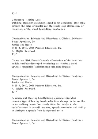 13-*
Conductive Hearing Loss
Defining characteristicsWhen sound is not conducted efficiently
through the outer or middle ear, the result is an attenuating, or
reduction, of the sound heard.Bone conduction
Communication Sciences and Disorders: A Clinical Evidence-
Based Approach, 3e
Justice and Redle
© 2014, 2010, 2006 Pearson Education, Inc.
All Rights Reserved.
13-*
Causes and Risk FactorsCausesMalformation of the outer and
middle earUnderdeveloped or missing ossiclesWax build
upOtitis mediaRisk factorsBiologicalEnvironmental
Communication Sciences and Disorders: A Clinical Evidence-
Based Approach, 3e
Justice and Redle
© 2014, 2010, 2006 Pearson Education, Inc.
All Rights Reserved.
13-*
Sensorineural Hearing LossDefining characteristicsMost
common type of hearing lossResults from damage to the cochlea
or the auditory nerve that travels from the cochlea to the
brainDecrease in overall loudness, speech perception and ability
to distinguish speech from background noise
Communication Sciences and Disorders: A Clinical Evidence-
Based Approach, 3e
 