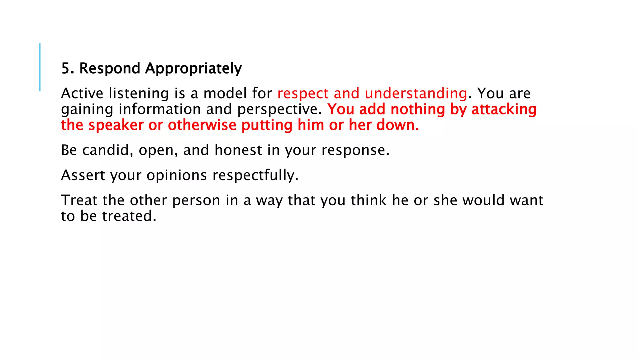 5. Respond Appropriately
Active listening is a model for respect and understanding. You are
gaining information and perspective. You add nothing by attacking
the speaker or otherwise putting him or her down.
Be candid, open, and honest in your response.
Assert your opinions respectfully.
Treat the other person in a way that you think he or she would want
to be treated.
 