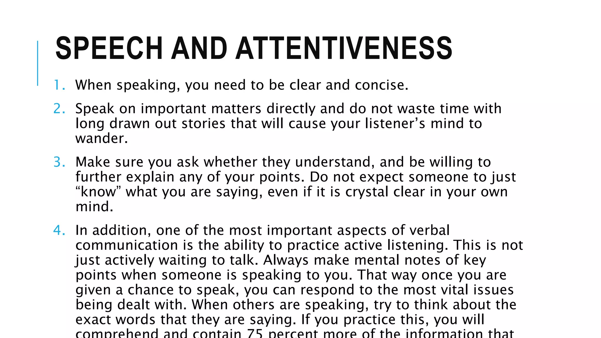 SPEECH AND ATTENTIVENESS
1. When speaking, you need to be clear and concise.
2. Speak on important matters directly and do not waste time with
long drawn out stories that will cause your listener’s mind to
wander.
3. Make sure you ask whether they understand, and be willing to
further explain any of your points. Do not expect someone to just
“know” what you are saying, even if it is crystal clear in your own
mind.
4. In addition, one of the most important aspects of verbal
communication is the ability to practice active listening. This is not
just actively waiting to talk. Always make mental notes of key
points when someone is speaking to you. That way once you are
given a chance to speak, you can respond to the most vital issues
being dealt with. When others are speaking, try to think about the
exact words that they are saying. If you practice this, you will
 